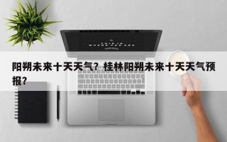 阳朔未来十天天气？桂林阳朔未来十天天气预报？