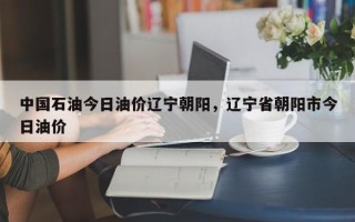 中国石油今日油价辽宁朝阳，辽宁省朝阳市今日油价