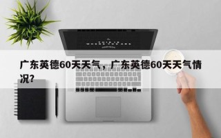 广东英德60天天气，广东英德60天天气情况？