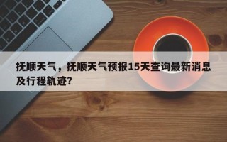 抚顺天气，抚顺天气预报15天查询最新消息及行程轨迹？