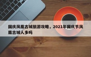 国庆凤凰古城旅游攻略，2021年国庆节凤凰古城人多吗