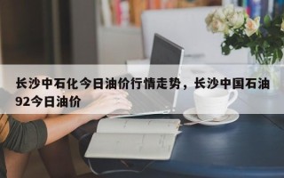 长沙中石化今日油价行情走势，长沙中国石油92今日油价