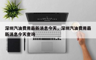 深圳汽油费用最新消息今天，深圳汽油费用最新消息今天查询