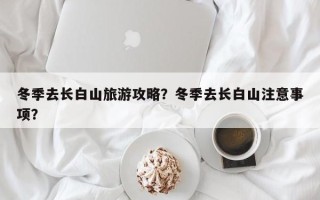 冬季去长白山旅游攻略？冬季去长白山注意事项？