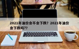 2021年油价会不会下跌？2021年油价会下跌吗?？