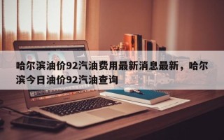 哈尔滨油价92汽油费用最新消息最新，哈尔滨今日油价92汽油查询