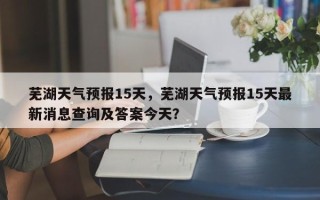 芜湖天气预报15天，芜湖天气预报15天最新消息查询及答案今天？