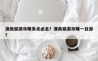 渭南旅游攻略景点必去？渭南旅游攻略一日游？