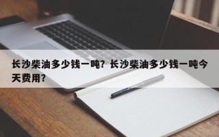 长沙柴油多少钱一吨？长沙柴油多少钱一吨今天费用？