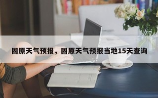 固原天气预报，固原天气预报当地15天查询