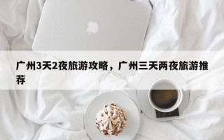 广州3天2夜旅游攻略，广州三天两夜旅游推荐