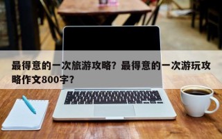 最得意的一次旅游攻略？最得意的一次游玩攻略作文800字？