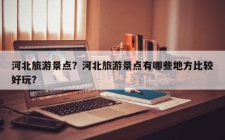 河北旅游景点？河北旅游景点有哪些地方比较好玩？