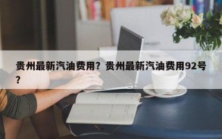 贵州最新汽油费用？贵州最新汽油费用92号？