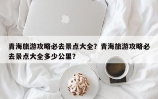 青海旅游攻略必去景点大全？青海旅游攻略必去景点大全多少公里？