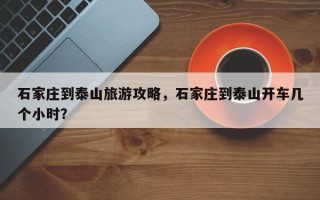 石家庄到泰山旅游攻略，石家庄到泰山开车几个小时？