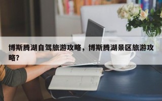 博斯腾湖自驾旅游攻略，博斯腾湖景区旅游攻略？