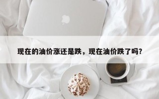 现在的油价涨还是跌，现在油价跌了吗？