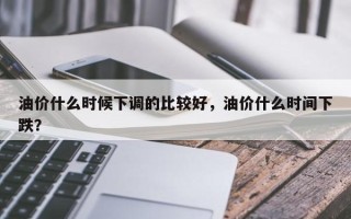 油价什么时候下调的比较好，油价什么时间下跌？