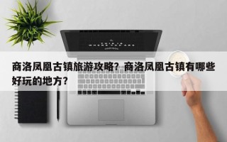 商洛凤凰古镇旅游攻略？商洛凤凰古镇有哪些好玩的地方？