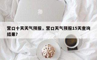 营口十天天气预报，营口天气预报15天查询结果？
