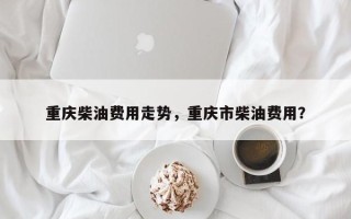 重庆柴油费用走势，重庆市柴油费用？