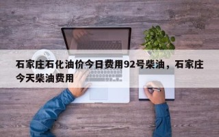 石家庄石化油价今日费用92号柴油，石家庄今天柴油费用