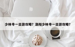 少林寺一日游攻略？洛阳少林寺一日游攻略？