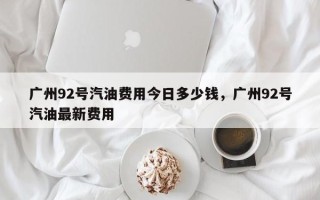 广州92号汽油费用今日多少钱，广州92号汽油最新费用