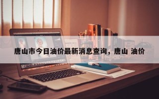 唐山市今日油价最新消息查询，唐山 油价
