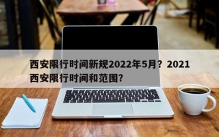 西安限行时间新规2022年5月？2021西安限行时间和范围？