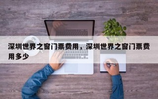 深圳世界之窗门票费用，深圳世界之窗门票费用多少