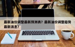 最新油价调整最新预测表？最新油价调整趋势最新消息？