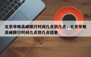 北京早晚高峰限行时间几点到几点，北京早晚高峰限行时间几点到几点结束
