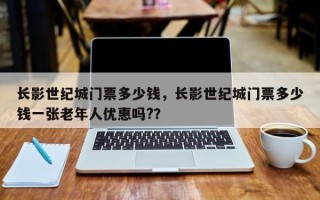 长影世纪城门票多少钱，长影世纪城门票多少钱一张老年人优惠吗?？