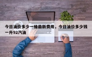 今日油价多少一桶最新费用，今日油价多少钱一升92汽油