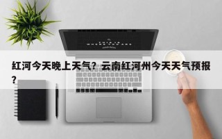 红河今天晚上天气？云南红河州今天天气预报？