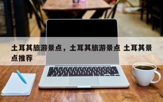 土耳其旅游景点，土耳其旅游景点 土耳其景点推荐