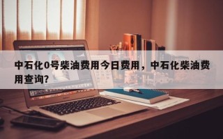 中石化0号柴油费用今日费用，中石化柴油费用查询？