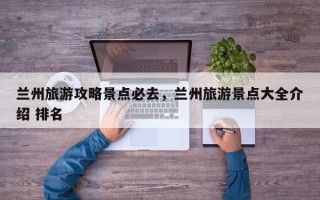 兰州旅游攻略景点必去，兰州旅游景点大全介绍 排名