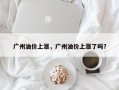 广州油价上涨，广州油价上涨了吗？