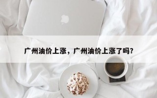 广州油价上涨，广州油价上涨了吗？