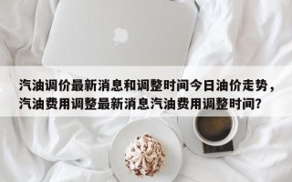 汽油调价最新消息和调整时间今日油价走势，汽油费用调整最新消息汽油费用调整时间？