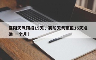 襄阳天气预报15天，襄阳天气预报15天准确 一个月？