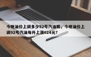 今晚油价上调多少92号汽油呢，今晚油价上调92号汽油每升上涨024元？