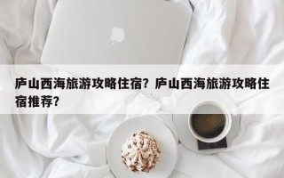 庐山西海旅游攻略住宿？庐山西海旅游攻略住宿推荐？