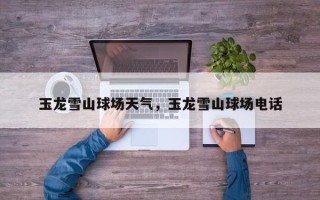 玉龙雪山球场天气，玉龙雪山球场电话