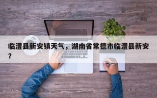 临澧县新安镇天气，湖南省常德市临澧县新安？