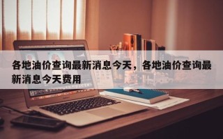 各地油价查询最新消息今天，各地油价查询最新消息今天费用