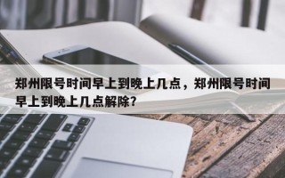 郑州限号时间早上到晚上几点，郑州限号时间早上到晚上几点解除？